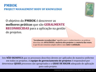 PMBOK
 PROJECT MANAGEMENT BODY OF KNOWLEDGE



   O objetivo do PMBOK é descrever as
   melhores práticas que são GERALMENTE
   RECONHECIDAS para a aplicação na gestão
   de projetos.

                            “Geralmente reconhecidas" significa que o conhecimento e as práticas
                            descritas são APLICÁVEIS à maioria dos projetos na maioria das vezes,
                            e que há um consenso amplo sobre o seu valor e utilidade.




Isto NÃO SIGNIFICA que os processos descritos devem ser aplicados de maneira uniforme
    em todos os projetos. A equipe de gerenciamento de projetos é responsável por
determinar QUAIS processos são apropriados e o GRAU DE RIGOR adequado de aplicação
                                   para cada projeto.
                                                    SEMINÁRIO DE GERENCIAMENTO DE PROJETOS | Setembro 2011
 