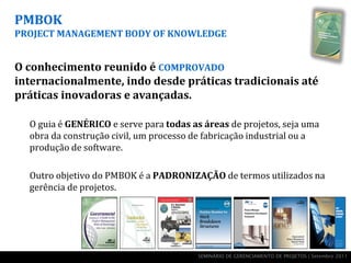 PMBOK
PROJECT MANAGEMENT BODY OF KNOWLEDGE


O conhecimento reunido é COMPROVADO
internacionalmente, indo desde práticas tradicionais até
práticas inovadoras e avançadas.

  O guia é GENÉRICO e serve para todas as áreas de projetos, seja uma
  obra da construção civil, um processo de fabricação industrial ou a
  produção de software.

  Outro objetivo do PMBOK é a PADRONIZAÇÃO de termos utilizados na
  gerência de projetos.




                                        SEMINÁRIO DE GERENCIAMENTO DE PROJETOS | Setembro 2011
 