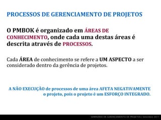 PROCESSOS DE GERENCIAMENTO DE PROJETOS

O PMBOK é organizado em ÁREAS DE
CONHECIMENTO, onde cada uma destas áreas é
descrita através de PROCESSOS.

Cada ÁREA de conhecimento se refere a UM ASPECTO a ser
considerado dentro da gerência de projetos.



A NÃO EXECUÇÃO de processos de uma área AFETA NEGATIVAMENTE
              o projeto, pois o projeto é um ESFORÇO INTEGRADO.



                                    SEMINÁRIO DE GERENCIAMENTO DE PROJETOS | Setembro 2011
 