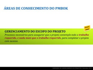 ÁREAS DE CONHECIMENTO DO PMBOK




GERENCIAMENTO DO ESCOPO DO PROJETO
Processos necessários para assegurar que o projeto contemple todo o trabalho
requerido, e nada mais que o trabalho requerido, para completar o projeto
com sucesso.




                                           SEMINÁRIO DE GERENCIAMENTO DE PROJETOS | Setembro 2011
 