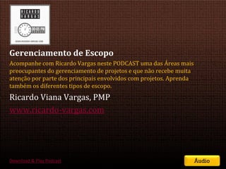 Gerenciamento de Escopo
Acompanhe com Ricardo Vargas neste PODCAST uma das Áreas mais
preocupantes do gerenciamento de projetos e que não recebe muita
atenção por parte dos principais envolvidos com projetos. Aprenda
também os diferentes tipos de escopo.
Ricardo Viana Vargas, PMP
www.ricardo-vargas.com




Download & Play Podcast                                                       Áudio
                                         SEMINÁRIO DE GERENCIAMENTO DE PROJETOS | Setembro 2011
 