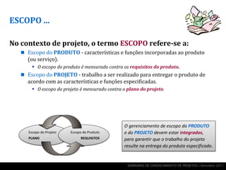 ESCOPO ...

No contexto de projeto, o termo ESCOPO refere-se a:
    Escopo do PRODUTO - características e funções incorporadas ao produto
     (ou serviço).
         O escopo do produto é mensurado contra os requisitos do produto.
    Escopo do PROJETO - trabalho a ser realizado para entregar o produto de
     acordo com as características e funções especificadas.
         O escopo do projeto é mensurado contra o plano do projeto.




                                                 O gerenciamento de escopo do PRODUTO
      Escopo do Projeto   Escopo do Produto      e do PROJETO devem estar integrados,
      PLANO                    REQUISITOS        para garantir que o trabalho do projeto
                                                 resulte na entrega do produto especificado.


                                                   SEMINÁRIO DE GERENCIAMENTO DE PROJETOS | Setembro 2011
 