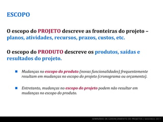 ESCOPO

O escopo do PROJETO descreve as fronteiras do projeto –
planos, atividades, recursos, prazos, custos, etc.

O escopo do PRODUTO descreve os produtos, saídas e
resultados do projeto.

      Mudanças no escopo do produto (novas funcionalidades) frequentemente
       resultam em mudanças no escopo do projeto (cronograma ou orçamento).

      Entretanto, mudanças no escopo do projeto podem não resultar em
       mudanças no escopo do produto.




                                             SEMINÁRIO DE GERENCIAMENTO DE PROJETOS | Setembro 2011
 