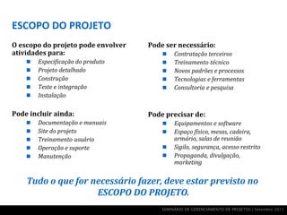 ESCOPO DO PROJETO
O escopo do projeto pode envolver   Pode ser necessário:
atividades para:                            Contratação terceiros
       Especificação do produto            Treinamento técnico
       Projeto detalhado                   Novos padrões e processos
       Construção                          Tecnologias e ferramentas
       Teste e integração                  Consultoria e pesquisa
       Instalação

Pode incluir ainda:                 Pode precisar de:
       Documentação e manuais              Equipamentos e software
       Site do projeto                     Espaço físico, mesas, cadeira,
       Treinamento usuário                  armário, salas de reunião
       Operação e suporte                  Sigilo, segurança, acesso restrito
       Manutenção                          Propaganda, divulgação,
                                             marketing


    Tudo o que for necessário fazer, deve estar previsto no
                    ESCOPO DO PROJETO.
                                        SEMINÁRIO DE GERENCIAMENTO DE PROJETOS | Setembro 2011
 
