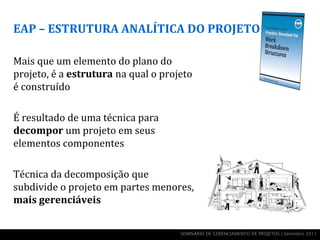 EAP – ESTRUTURA ANALÍTICA DO PROJETO

Mais que um elemento do plano do
projeto, é a estrutura na qual o projeto
é construído

É resultado de uma técnica para
decompor um projeto em seus
elementos componentes

Técnica da decomposição que
subdivide o projeto em partes menores,
mais gerenciáveis


                                     SEMINÁRIO DE GERENCIAMENTO DE PROJETOS | Setembro 2011
 