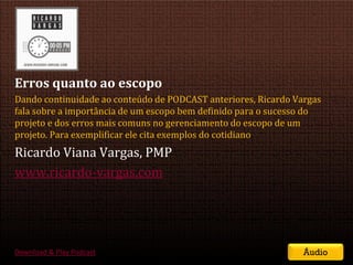 Erros quanto ao escopo
Dando continuidade ao conteúdo de PODCAST anteriores, Ricardo Vargas
fala sobre a importância de um escopo bem definido para o sucesso do
projeto e dos erros mais comuns no gerenciamento do escopo de um
projeto. Para exemplificar ele cita exemplos do cotidiano.
Ricardo Viana Vargas, PMP
www.ricardo-vargas.com




Download & Play Podcast                                                      Áudio
                                        SEMINÁRIO DE GERENCIAMENTO DE PROJETOS | Setembro 2011
 