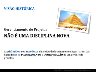 VISÃO HISTÓRICA




Gerenciamento de Projetos
NÃO É UMA DISCIPLINA NOVA.


As pirâmides e os aquedutos da antiguidade certamente necessitaram das
habilidades de PLANEJAMENTO E COORDENAÇÃO de um gerente de
projetos.



                                        SEMINÁRIO DE GERENCIAMENTO DE PROJETOS | Setembro 2011
 