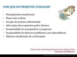 POR QUE OS PROJETOS ATRASAM?

• Planejamento insuficiente
• Plano não realista
• Escopo do projeto subestimado
• Alterações dos requisitos pelos clientes
• Incapacidade de acompanhar o progresso
• Incapacidade de detectar problemas com antecedência
• Número insuficiente de verificações




                        Criteria for Controling Projects According to Plan
                                                       [ Thambain and Wilemon ]

                                      SEMINÁRIO DE GERENCIAMENTO DE PROJETOS | Setembro 2011
 