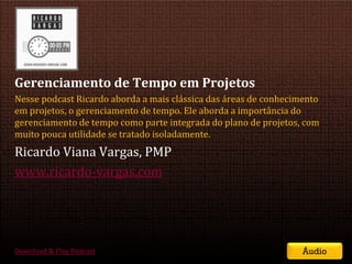 Gerenciamento de Tempo em Projetos
Nesse podcast Ricardo aborda a mais clássica das áreas de conhecimento
em projetos, o gerenciamento de tempo. Ele aborda a importância do
gerenciamento de tempo como parte integrada do plano de projetos, com
muito pouca utilidade se tratado isoladamente.
Ricardo Viana Vargas, PMP
www.ricardo-vargas.com




Download & Play Podcast                                                        Áudio
                                          SEMINÁRIO DE GERENCIAMENTO DE PROJETOS | Setembro 2011
 