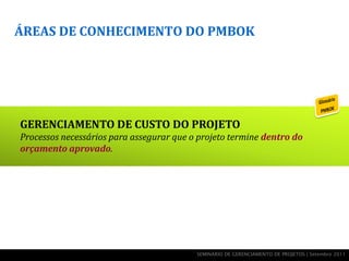 ÁREAS DE CONHECIMENTO DO PMBOK




GERENCIAMENTO DE CUSTO DO PROJETO
Processos necessários para assegurar que o projeto termine dentro do
orçamento aprovado.




                                          SEMINÁRIO DE GERENCIAMENTO DE PROJETOS | Setembro 2011
 