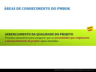 ÁREAS DE CONHECIMENTO DO PMBOK




GERENCIAMENTO DA QUALIDADE DO PROJETO
Processos necessários para assegurar que as necessidades que originaram
o desenvolvimento do projeto sejam atendidas.




                                         SEMINÁRIO DE GERENCIAMENTO DE PROJETOS | Setembro 2011
 