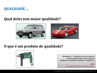 QUALIDADE ...

Qual deles tem maior qualidade?




O que é um produto de qualidade?

                                     Qualidade é a “totalidade de características
                                          de uma entidade que a torna capaz de
                                 satisfazer necessidades explícitas e implícitas”.

                                                                           ABNT
                                         Associação Brasileira de Normas Técnicas


                           SEMINÁRIO DE GERENCIAMENTO DE PROJETOS | Setembro 2011
 
