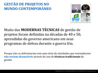 GESTÃO DE PROJETOS NO
MUNDO CONTEMPORÂNEO




Muito das MODERNAS TÉCNICAS de gestão de
projetos foram definidas na décadas de 40 e 50,
aprendidas do governo americano em seus
programas de defesa durante a guerra fria.

Porque eles se defrontaram com uma série de atividades que normalmente
não seriam alcançáveis através do uso de técnicas tradicionais de
gestão.


                                         SEMINÁRIO DE GERENCIAMENTO DE PROJETOS | Setembro 2011
 