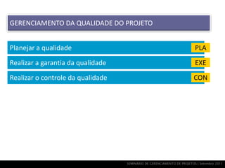 GERENCIAMENTO DA QUALIDADE DO PROJETO


Planejar a qualidade                                                     PLA

Realizar a garantia da qualidade                                         EXE

Realizar o controle da qualidade                                        CON




                                   SEMINÁRIO DE GERENCIAMENTO DE PROJETOS | Setembro 2011
 