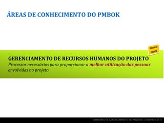 ÁREAS DE CONHECIMENTO DO PMBOK




GERENCIAMENTO DE RECURSOS HUMANOS DO PROJETO
Processos necessários para proporcionar a melhor utilização das pessoas
envolvidas no projeto.




                                          SEMINÁRIO DE GERENCIAMENTO DE PROJETOS | Setembro 2011
 