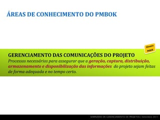 ÁREAS DE CONHECIMENTO DO PMBOK




GERENCIAMENTO DAS COMUNICAÇÕES DO PROJETO
Processos necessários para assegurar que a geração, captura, distribuição,
armazenamento e disponibilização das informações do projeto sejam feitas
de forma adequada e no tempo certo.




                                         SEMINÁRIO DE GERENCIAMENTO DE PROJETOS | Setembro 2011
 