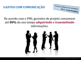 GASTOS COM COMUNICAÇÃO


De acordo com o PMI, gerentes de projeto consomem
até 80% do seu tempo adquirindo e transmitindo
                  informações.




                            SEMINÁRIO DE GERENCIAMENTO DE PROJETOS | Setembro 2011
 