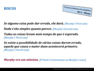 RISCOS



Se alguma coisa pode dar errado, ela dará. [Murphy's First Law]
Nada é tão simples quanto parece. [Murphy's Second Law]
Todas as coisas levam mais tempo do que é esperado.
[Murphy's Third Law]
Se existe a possibilidade de várias coisas darem errado,
aquela que causa o maior dano acontecerá primeiro.
[Murphy's Fourth Law]


Murphy era um otimista. [O'Toole's Commentary on Murphy's Laws]

                                     SEMINÁRIO DE GERENCIAMENTO DE PROJETOS | Setembro 2011
 