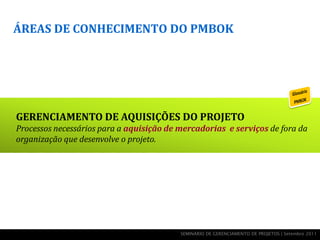ÁREAS DE CONHECIMENTO DO PMBOK




GERENCIAMENTO DE AQUISIÇÕES DO PROJETO
Processos necessários para a aquisição de mercadorias e serviços de fora da
organização que desenvolve o projeto.




                                          SEMINÁRIO DE GERENCIAMENTO DE PROJETOS | Setembro 2011
 