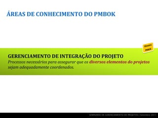 ÁREAS DE CONHECIMENTO DO PMBOK




GERENCIAMENTO DE INTEGRAÇÃO DO PROJETO
Processos necessários para assegurar que os diversos elementos do projetos
sejam adequadamente coordenados.




                                          SEMINÁRIO DE GERENCIAMENTO DE PROJETOS | Setembro 2011
 