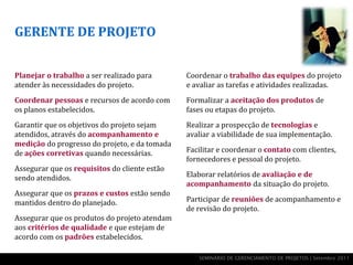 GERENTE DE PROJETO


Planejar o trabalho a ser realizado para       Coordenar o trabalho das equipes do projeto
atender às necessidades do projeto.            e avaliar as tarefas e atividades realizadas.
Coordenar pessoas e recursos de acordo com     Formalizar a aceitação dos produtos de
os planos estabelecidos.                       fases ou etapas do projeto.
Garantir que os objetivos do projeto sejam     Realizar a prospecção de tecnologias e
atendidos, através do acompanhamento e         avaliar a viabilidade de sua implementação.
medição do progresso do projeto, e da tomada
de ações corretivas quando necessárias.        Facilitar e coordenar o contato com clientes,
                                               fornecedores e pessoal do projeto.
Assegurar que os requisitos do cliente estão
sendo atendidos.                               Elaborar relatórios de avaliação e de
                                               acompanhamento da situação do projeto.
Assegurar que os prazos e custos estão sendo
mantidos dentro do planejado.                  Participar de reuniões de acompanhamento e
                                               de revisão do projeto.
Assegurar que os produtos do projeto atendam
aos critérios de qualidade e que estejam de
acordo com os padrões estabelecidos.

                                                  SEMINÁRIO DE GERENCIAMENTO DE PROJETOS | Setembro 2011
 
