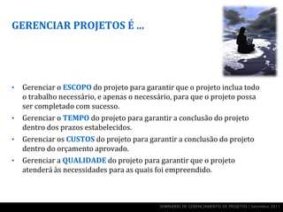 GERENCIAR PROJETOS É ...




•   Gerenciar o ESCOPO do projeto para garantir que o projeto inclua todo
    o trabalho necessário, e apenas o necessário, para que o projeto possa
    ser completado com sucesso.
•   Gerenciar o TEMPO do projeto para garantir a conclusão do projeto
    dentro dos prazos estabelecidos.
•   Gerenciar os CUSTOS do projeto para garantir a conclusão do projeto
    dentro do orçamento aprovado.
•   Gerenciar a QUALIDADE do projeto para garantir que o projeto
    atenderá às necessidades para as quais foi empreendido.



                                            SEMINÁRIO DE GERENCIAMENTO DE PROJETOS | Setembro 2011
 