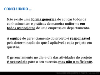CONCLUINDO ...

 Não existe uma forma genérica de aplicar todos os
 conhecimentos e práticas de maneira uniforme em
 todos os projetos de uma empresa ou departamento.

 A equipe de gerenciamento do projeto é responsável
 pela determinação do que é aplicável a cada projeto em
 questão.

 O gerenciamento no dia-a-dia das atividades do projeto
 é necessário para o seu sucesso, mas não o suficiente.

                                SEMINÁRIO DE GERENCIAMENTO DE PROJETOS | Setembro 2011
 