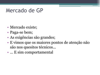 Mercado de GP

• Mercado existe;
• Paga-se bem;
• As exigências são grandes;
• E vimos que os maiores pontos de atenção não
  são nos quesitos técnicos...
• ... E sim comportamental
 