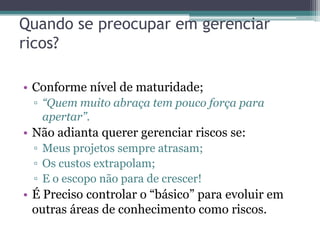 Quando se preocupar em gerenciar
ricos?

• Conforme nível de maturidade;
 ▫ “Quem muito abraça tem pouco força para
   apertar”.
• Não adianta querer gerenciar riscos se:
 ▫ Meus projetos sempre atrasam;
 ▫ Os custos extrapolam;
 ▫ E o escopo não para de crescer!
• É Preciso controlar o “básico” para evoluir em
  outras áreas de conhecimento como riscos.
 