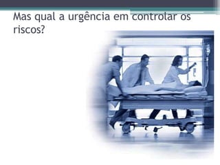 Mas qual a urgência em controlar os
riscos?
 