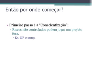 Então por onde começar?

• Primeiro passo é a “Conscientização”;
 ▫ Riscos não controlados podem jogar um projeto
   fora.
    Ex. NF-e 2009.
 