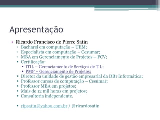 Apresentação
• Ricardo Francisco de Pierre Satin
  ▫   Bacharel em computação – UEM;
  ▫   Especialista em computação – Cesumar;
  ▫   MBA em Gerenciamento de Projetos – FCV;
     Certificação:
       ITIL – Gerenciamento de Serviços de T.I.;
       PMP – Gerenciamento de Projetos;
     Diretor da unidade de gestão empresarial da DB1 Informática;
     Professor cursos de computação – Cesumar;
     Professor MBA em projetos;
     Mais de 12 mil horas em projetos;
     Consultoria independente.

   rfpsatin@yahoo.com.br / @ricardosatin
 