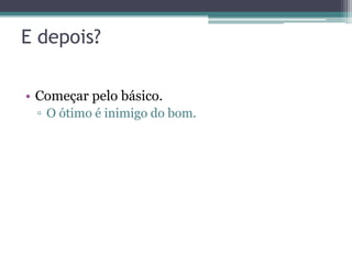 E depois?

• Começar pelo básico.
 ▫ O ótimo é inimigo do bom.
 