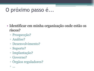 O próximo passo é...

• Identificar em minha organização onde estão os
  riscos?
 ▫   Prospecção?
 ▫   Análise?
 ▫   Desenvolvimento?
 ▫   Suporte?
 ▫   Implantação?
 ▫   Governo?
 ▫   Órgãos reguladores?
 ▫   ...
 
