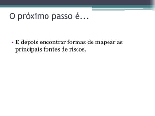 O próximo passo é...

• E depois encontrar formas de mapear as
  principais fontes de riscos.
 