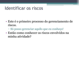 Identificar os riscos

• Este é o primeiro processo do gerenciamento de
  riscos.
 ▫ Só posso gerenciar aquilo que eu conheço!
• Então como conhecer os riscos envolvidos na
  minha atividade?
 
