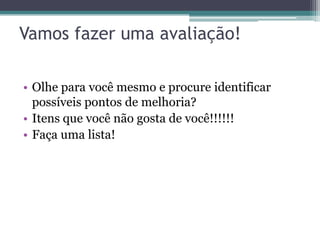 Vamos fazer uma avaliação!

• Olhe para você mesmo e procure identificar
  possíveis pontos de melhoria?
• Itens que você não gosta de você!!!!!!
• Faça uma lista!
 