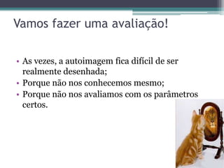 Vamos fazer uma avaliação!

• As vezes, a autoimagem fica difícil de ser
  realmente desenhada;
• Porque não nos conhecemos mesmo;
• Porque não nos avaliamos com os parâmetros
  certos.
 