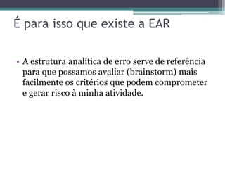 É para isso que existe a EAR

• A estrutura analítica de erro serve de referência
  para que possamos avaliar (brainstorm) mais
  facilmente os critérios que podem comprometer
  e gerar risco à minha atividade.
 