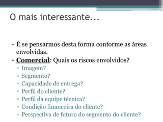 O mais interessante...

• É se pensarmos desta forma conforme as áreas
  envolvidas.
• Comercial: Quais os riscos envolvidos?
 ▫   Imagem?
 ▫   Segmento?
 ▫   Capacidade de entrega?
 ▫   Perfil do cliente?
 ▫   Perfil da equipe técnica?
 ▫   Condição financeira do cliente?
 ▫   Perspectiva de futuro do segmento do cliente?
 