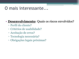 O mais interessante...

• Desenvolvimento: Quais os riscos envolvidos?
 ▫   Perfil do cliente?
 ▫   Critérios de usabilidade?
 ▫   Aceitação de erros?
 ▫   Tecnologia necessária?
 ▫   Obrigações legais próximas?
 