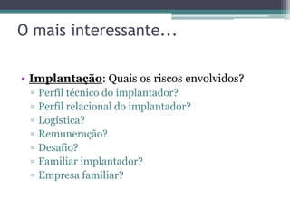 O mais interessante...

• Implantação: Quais os riscos envolvidos?
 ▫   Perfil técnico do implantador?
 ▫   Perfil relacional do implantador?
 ▫   Logística?
 ▫   Remuneração?
 ▫   Desafio?
 ▫   Familiar implantador?
 ▫   Empresa familiar?
 