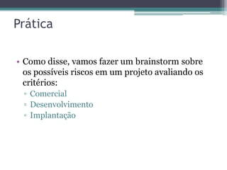 Prática

• Como disse, vamos fazer um brainstorm sobre
  os possíveis riscos em um projeto avaliando os
  critérios:
 ▫ Comercial
 ▫ Desenvolvimento
 ▫ Implantação
 