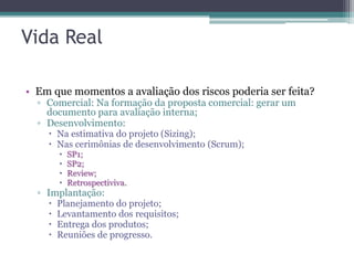 Vida Real

• Em que momentos a avaliação dos riscos poderia ser feita?
  ▫ Comercial: Na formação da proposta comercial: gerar um
    documento para avaliação interna;
  ▫ Desenvolvimento:
     Na estimativa do projeto (Sizing);
     Nas cerimônias de desenvolvimento (Scrum);
           SP1;
           SP2;
           Review;
           Retrospectiviva.
  ▫ Implantação:
       Planejamento do projeto;
       Levantamento dos requisitos;
       Entrega dos produtos;
       Reuniões de progresso.
 