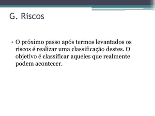 G. Riscos

• O próximo passo após termos levantados os
  riscos é realizar uma classificação destes. O
  objetivo é classificar aqueles que realmente
  podem acontecer.
 