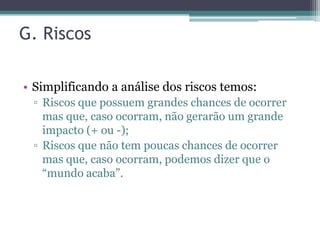 G. Riscos

• Simplificando a análise dos riscos temos:
 ▫ Riscos que possuem grandes chances de ocorrer
   mas que, caso ocorram, não gerarão um grande
   impacto (+ ou -);
 ▫ Riscos que não tem poucas chances de ocorrer
   mas que, caso ocorram, podemos dizer que o
   “mundo acaba”.
 