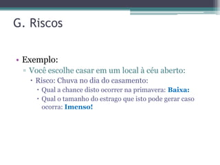 G. Riscos

• Exemplo:
 ▫ Você escolhe casar em um local à céu aberto:
    Risco: Chuva no dia do casamento:
     Qual a chance disto ocorrer na primavera: Baixa:
     Qual o tamanho do estrago que isto pode gerar caso
      ocorra: Imenso!
 
