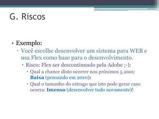 G. Riscos

• Exemplo:
 ▫ Você escolhe desenvolver um sistema para WEB e
   usa Flex como base para o desenvolvimento.
    Risco: Flex ser descontinuado pela Adobe ;-):
      Qual a chance disto ocorrer nos próximos 5 anos:
       Baixa (pensando em 2010):
      Qual o tamanho do estrago que isto pode gerar caso
       ocorra: Imenso (desenvolver tudo novamente)!
 