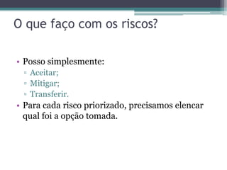 O que faço com os riscos?

• Posso simplesmente:
 ▫ Aceitar;
 ▫ Mitigar;
 ▫ Transferir.
• Para cada risco priorizado, precisamos elencar
  qual foi a opção tomada.
 
