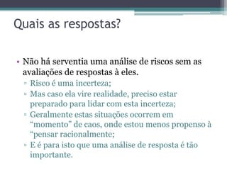 Quais as respostas?

• Não há serventia uma análise de riscos sem as
  avaliações de respostas à eles.
 ▫ Risco é uma incerteza;
 ▫ Mas caso ela vire realidade, preciso estar
   preparado para lidar com esta incerteza;
 ▫ Geralmente estas situações ocorrem em
   “momento” de caos, onde estou menos propenso à
   “pensar racionalmente;
 ▫ E é para isto que uma análise de resposta é tão
   importante.
 